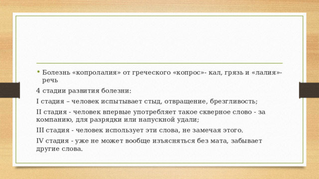 Болезнь «копролалия» от греческого «копрос»- кал, грязь и «лалия»- речь 4 стадии развития болезни: I стадия – человек испытывает стыд, отвращение, брезгливость; II стадия - человек впервые употребляет такое скверное слово - за компанию, для разрядки или напускной удали; III стадия - человек использует эти слова, не замечая этого. IV стадия - уже не может вообще изъясняться без мата, забывает другие слова. 
