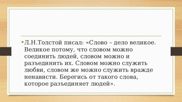 Л.Н.Толстой писал: «Слово – дело великое. Великое потому, что словом можно соединить людей, словом можно и разъединить их. Словом можно служить любви, словом же можно служить вражде ненависти. Берегись от такого слова, которое разъединяет людей». 