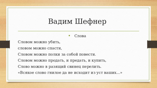 Вадим Шефнер Слова Словом можно убить, словом можно спасти, Словом можно полки за собой повести. Словом можно продать, и предать, и купить, Слово можно в разящий свинец перелить. «Всякое слово гнилое да не исходит из уст ваших...» 