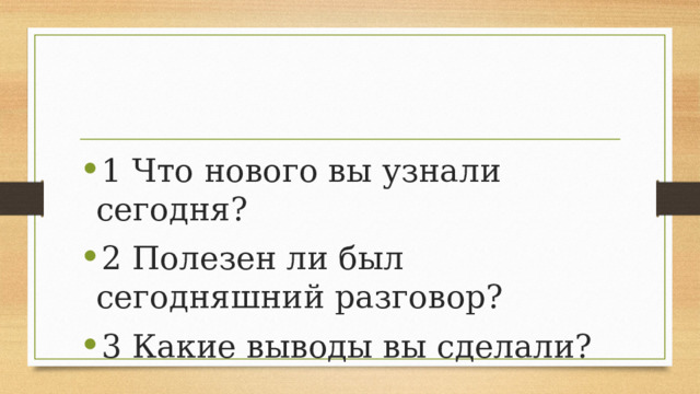 1 Что нового вы узнали сегодня? 2 Полезен ли был сегодняшний разговор? 3 Какие выводы вы сделали? 