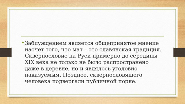 Заблуждением является общепринятое мнение насчет того, что мат – это славянская традиция. Сквернословие на Руси примерно до середины XIX века не только не было распространено даже в деревне, но и являлось уголовно наказуемым. Позднее, сквернословящего человека подвергали публичной порке. 