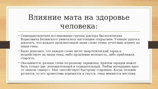 Влияние мата на здоровье человека: Семнадцатилетнее исследование группы доктора биологических Борисовича Белявского увенчалось настоящим открытием. Ученым удалось доказать, что каждое произнесенное нами слово очень отчетливо влияет на наши гены. Было доказано, что каждое слово несет энергетический заряд и воздействует на наши гены, либо продлевая молодость, либо приближая старость. Оказывается, разные слова по-разному заряжены, причем зарядов может быть только два: положительный и отрицательный. Любая матерщина идет со знаком «минус». Мат способствует быстрому старению. Когда человек ругается, то его хромосомы корежатся и гнутся, гены меняются местами. 