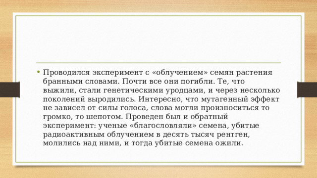 Проводился эксперимент с «облучением» семян растения бранными словами. Почти все они погибли. Те, что выжили, стали генетическими уродцами, и через несколько поколений выродились. Интересно, что мутагенный эффект не зависел от силы голоса, слова могли произноситься то громко, то шепотом. Проведен был и обратный эксперимент: ученые «благословляли» семена, убитые радиоактивным облучением в десять тысяч рентген, молились над ними, и тогда убитые семена ожили. 