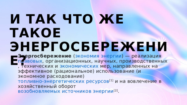 И так что ЖЕ такое энергосбережение? Энергосбережение  ( экономия   энергии ) — реализация  правовых , организационных,  научных ,  производственных ,  технических  и  экономических  мер, направленных на  эффективное  (рациональное) использование (и экономное расходование)  топливно-энергетических ресурсов [1]  и на вовлечение в хозяйственный оборот  возобновляемых источников энергии [2] .  