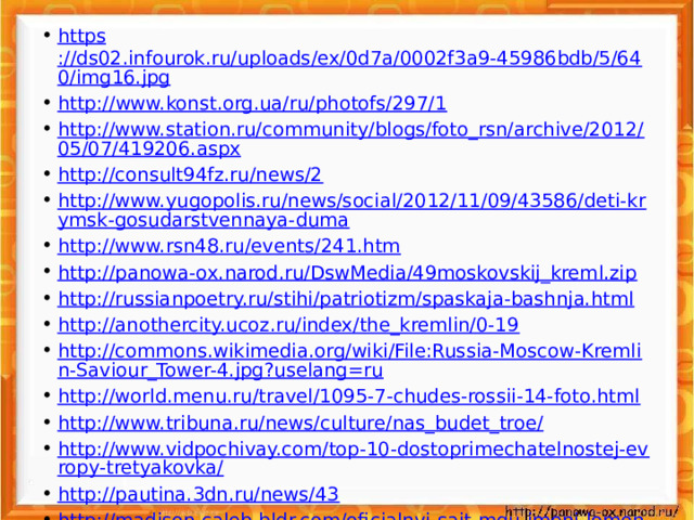 https ://ds02.infourok.ru/uploads/ex/0d7a/0002f3a9-45986bdb/5/640/img16.jpg http ://www.konst.org.ua/ru/photofs/297/1 http://www.station.ru/community/blogs/foto_rsn/archive/2012/05/07/419206.aspx http://consult94fz.ru/news/2 http://www.yugopolis.ru/news/social/2012/11/09/43586/deti-krymsk-gosudarstvennaya-duma http://www.rsn48.ru/events/241.htm http://panowa-ox.narod.ru/DswMedia/49moskovskij_kreml.zip http://russianpoetry.ru/stihi/patriotizm/spaskaja-bashnja.html http://anothercity.ucoz.ru/index/the_kremlin/0-19 http://commons.wikimedia.org/wiki/File:Russia-Moscow-Kremlin-Saviour_Tower-4.jpg?uselang=ru http://world.menu.ru/travel/1095-7-chudes-rossii-14-foto.html http://www.tribuna.ru/news/culture/nas_budet_troe/ http://www.vidpochivay.com/top-10-dostoprimechatelnostej-evropy-tretyakovka/ http://pautina.3dn.ru/news/43 http://madison.caleb-bldr.com/oficialnyj-sajt-mgu-imeni-lomonosova.htm http://900igr.net/fotografii/fizika/Lomonosov-vklad/001-Mikhail-Vasilevich-Lomonosov.html  http://3w.moy.su/photo/samye_vysokie/samye_vysokie_bashni/ostankino_tower/25-0-345 