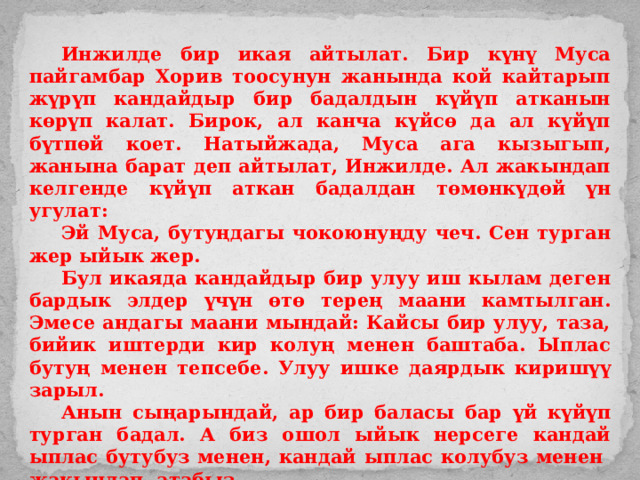  Инжилде бир икая айтылат. Бир күнү Муса пайгамбар Хорив тоосунун жанында кой кайтарып жүрүп кандайдыр бир бадалдын күйүп атканын көрүп калат. Бирок, ал канча күйсө да ал күйүп бүтпөй коет. Натыйжада, Муса ага кызыгып, жанына барат деп айтылат, Инжилде. Ал жакындап келгенде күйүп аткан бадалдан төмөнкүдөй үн угулат:  Эй Муса, бутуңдагы чокоюнуңду чеч. Сен турган жер ыйык жер.  Бул икаяда кандайдыр бир улуу иш кылам деген бардык элдер үчүн өтө терең маани камтылган. Эмесе андагы маани мындай: Кайсы бир улуу, таза, бийик иштерди кир колуң менен баштаба. Ыплас бутуң менен тепсебе. Улуу ишке даярдык киришүү зарыл.  Анын сыңарындай, ар бир баласы бар үй күйүп турган бадал. А биз ошол ыйык нерсеге кандай ыплас бутубуз менен, кандай ыплас колубуз менен жакындап атабыз.  