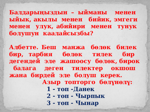 Балдарыңыздын – ыйманы менен ыйык, акылы менен бийик, эмгеги менен улук, абийири менен тунук болушун каалайсызбы?  Албетте. Беш манжа бөлөк билек бир, тарбия бөлөк тилек бир дегендей эле жашоосу бөлөк, бирок балага деген тилектер окшош жана бирдей эле болуш керек. Азыр топторго бөлүнөлү:       1 - топ -Данек      2 - топ - Чырпык      3 - топ - Чынар 