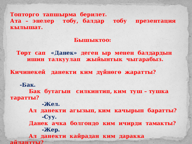 Топторго тапшырма берилет. Ата – энелер тобу, балдар тобу презентация кылышат.  Бышыктоо:  Төрт сап «Данек» деген ыр менен балдардын ишин талкуулап жыйынтык чыгарабыз.  Кичинекей данекти ким дүйнөгө жаратты?   -Бак.  Бак бутагын силкинтип, ким туш – тушка таратты?  -Жел.  Ал данекти агызып, ким качырып баратты?  -Суу.  Данек ачка болгондо ким ичирди тамакты?  -Жер.  Ал данекти кайрадан ким даракка айлантты?  -Күн. 