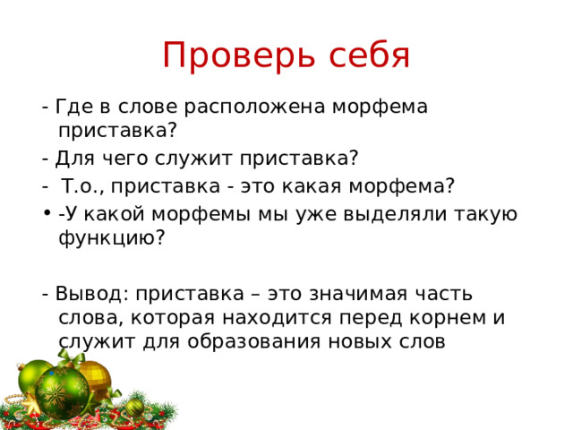 Проверь себя - Где в слове расположена морфема приставка? - Для чего служит приставка? - Т.о., приставка - это какая морфема? -У какой морфемы мы уже выделяли такую функцию? - Вывод: приставка – это значимая часть слова, которая находится перед корнем и служит для образования новых слов  . 