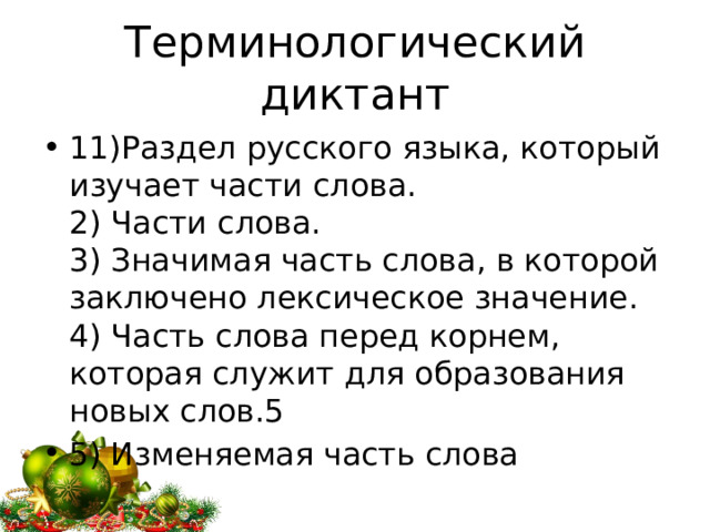 Терминологический диктант 11)Раздел русского языка, который изучает части слова.  2) Части слова.  3) Значимая часть слова, в которой заключено лексическое значение.  4) Часть слова перед корнем, которая служит для образования новых слов.5 5) Изменяемая часть слова 