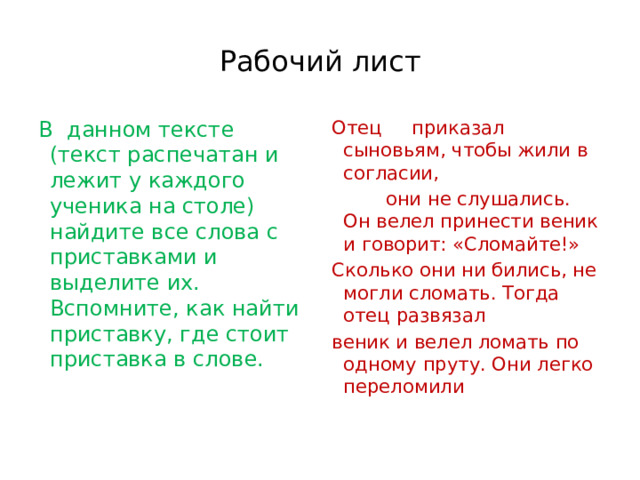 Рабочий лист В  данном тексте (текст распечатан и лежит у каждого ученика на столе)  найдите все слова с приставками и выделите их. Вспомните, как найти приставку, где стоит приставка в слове. Отец     приказал сыновьям, чтобы жили в согласии,            они не слушались. Он велел принести веник и говорит: «Сломайте!»          Сколько они ни бились, не могли сломать. Тогда отец развязал веник и велел ломать по одному пруту. Они легко переломили 