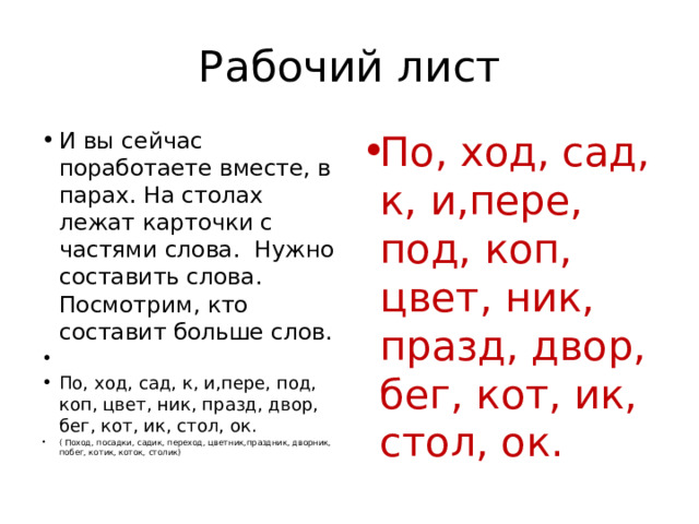 Рабочий лист И вы сейчас поработаете вместе, в парах. На столах лежат карточки с частями слова.  Нужно составить слова. Посмотрим, кто составит больше слов.   По, ход, сад, к, и,пере, под, коп, цвет, ник, празд, двор, бег, кот, ик, стол, ок. ( Поход, посадки, садик, переход, цветник,праздник, дворник, побег, котик, коток, столик) По, ход, сад, к, и,пере, под, коп, цвет, ник, празд, двор, бег, кот, ик, стол, ок. 