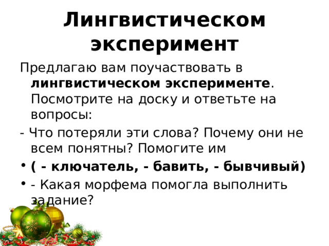 Лингвистическом эксперимент Предлагаю вам поучаствовать в лингвистическом эксперименте . Посмотрите на доску и ответьте на вопросы: - Что потеряли эти слова? Почему они не всем понятны? Помогите им ( - ключатель, - бавить, - бывчивый) - Какая морфема помогла выполнить задание? 