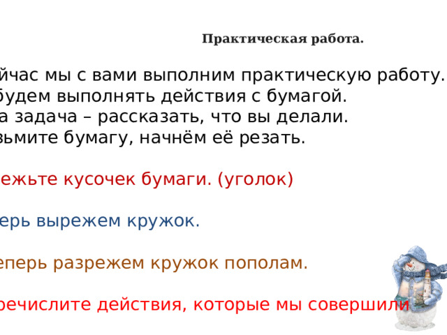     Практическая работа.   А сейчас мы с вами выполним практическую работу. Мы будем выполнять действия с бумагой. Ваша задача – рассказать, что вы делали. - Возьмите бумагу, начнём её резать.   -Отрежьте кусочек бумаги. (уголок)   -Теперь вырежем кружок.   -А теперь разрежем кружок пополам.    - Перечислите действия, которые мы совершили 