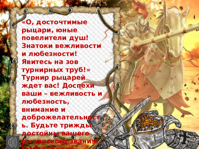 «О, досточтимые рыцари, юные повелители душ! Знатоки вежливости и любезности! Явитесь на зов турнирных труб!» Турнир рыцарей ждет вас! Доспехи ваши – вежливость и любезность, внимание и доброжелательность. Будьте трижды достойны вашего рыцарского звания! Пуст победит сильнейший!!! Турнир состоится сегодня!» 