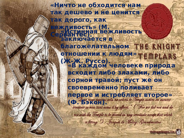 «Ничто не обходится нам так дешево и не ценится так дорого, как вежливость» (М. Сервантес). «Истинная вежливость заключается в благожелательном отношении к людям» (Ж-Ж. Руссо). «В каждом человеке природа всходит либо злаками, либо сорной травой; пуст же он своевременно поливает первое и истребляет второе» (Ф. Бэкон). 