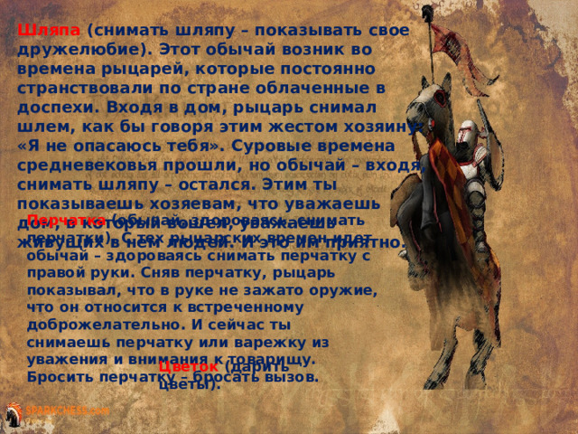 Шляпа (снимать шляпу – показывать свое дружелюбие). Этот обычай возник во времена рыцарей, которые постоянно странствовали по стране облаченные в доспехи. Входя в дом, рыцарь снимал шлем, как бы говоря этим жестом хозяину: «Я не опасаюсь тебя». Суровые времена средневековья прошли, но обычай – входя, снимать шляпу – остался. Этим ты показываешь хозяевам, что уважаешь дом, в который вошел, уважаешь живущих в нем людей. И это им приятно. Перчатка (обычай, здороваясь, снимать перчатки). С тех рыцарских времен идет обычай – здороваясь снимать перчатку с правой руки. Сняв перчатку, рыцарь показывал, что в руке не зажато оружие, что он относится к встреченному доброжелательно. И сейчас ты снимаешь перчатку или варежку из уважения и внимания к товарищу. Бросить перчатку – бросать вызов. Цветок (дарить цветы). 