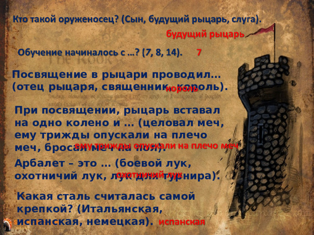 Посвящение в рыцари проводил… (отец рыцаря, священник, король). При посвящении, рыцарь вставал на одно колено и … (целовал меч, ему трижды опускали на плечо меч, бросал меч на пол). Арбалет – это … (боевой лук, охотничий лук, лук для турнира). Какая сталь считалась самой крепкой? (Итальянская, испанская, немецкая). 