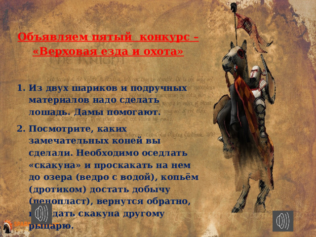 Объявляем пятый конкурс – «Верховая езда и охота»  Из двух шариков и подручных материалов надо сделать лошадь. Дамы помогают. Посмотрите, каких замечательных коней вы сделали. Необходимо оседлать «скакуна» и проскакать на нем до озера (ведро с водой), копьём (дротиком) достать добычу (пенопласт), вернутся обратно, передать скакуна другому рыцарю. 