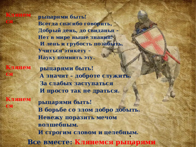 Клянемся рыцарями быть! Всегда спасибо говорить, Добрый день, до свиданья – Нет в мире выше знания!   И лень и грубость позабыть. Учиться этикету – Науку помнить эту. рыцарями быть! Клянемся А значит – доброте служить. За слабых заступаться И просто так не драться. Клянемся рыцарями быть! В борьбе со злом добро добыть. Невежу поразить мечом волшебным. И строгим словом и целебным. Все вместе: Клянемся рыцарями быть! 