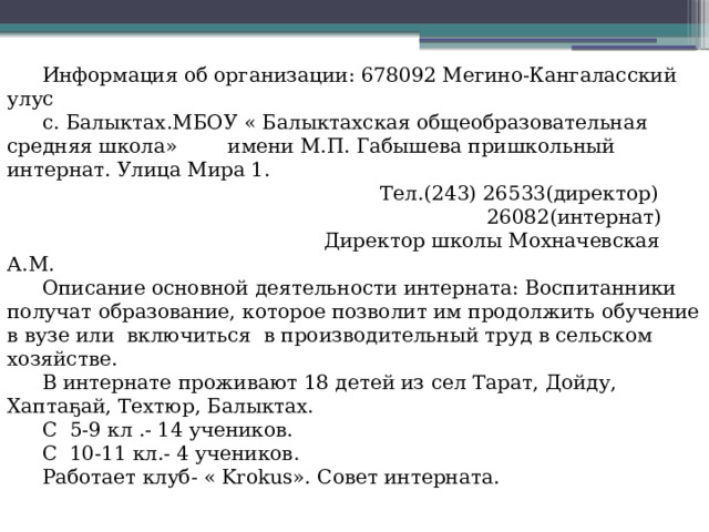 Информация об организации: 678092 Мегино-Кангаласский улус с. Балыктах.МБОУ « Балыктахская общеобразовательная средняя школа» имени М.П. Габышева пришкольный интернат. Улица Мира 1.  Тел.(243) 26533(директор)  26082(интернат)  Директор школы Мохначевская А.М. Описание основной деятельности интерната: Воспитанники получат образование, которое позволит им продолжить обучение в вузе или включиться в производительный труд в сельском хозяйстве. В интернате проживают 18 детей из сел Тарат, Дойду, Хаптаҕай, Техтюр, Балыктах. С 5-9 кл .- 14 учеников. С 10-11 кл.- 4 учеников. Работает клуб- « Krokus». Совет интерната. 