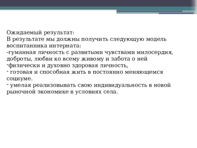 Ожидаемый результат: В результате мы должны получить следующую модель воспитанника интерната: -гуманная личность с развитыми чувствами милосердия, доброты, любви ко всему живому и забота о ней физически и духовно здоровая личность,  готовая и способная жить в постоянно меняющемся социуме.  умелая реализовывать свою индивидуальность в новой рыночной экономике в условиях села. 
