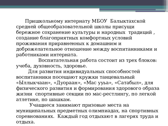  Пришкольному интернату МБОУ Балыктахской средней общеобразовательной школы присущи бережное сохранение культуры и народных традиций , создание благоприятных комфортных условий проживания приравненных к домашним и доброжелательное отношение между воспитанниками и работниками интерната.  Воспитательная работа состоит из трех блоков: учеба, духовность, здоровье.  Для развития индивидуальных способностей воспитанники посещают кружки танцевальный «Ыллыкчаан», «Дуораан», «Мас ууьа», «Сатабыл», для физического развития и формирования здорового образа жизни спортивные секции по мас-рестлингу, по легкой атлетике, по шашкам.  Учащиеся занимают призовые места на муниципальных предметных олимпиадах, на спортивных соревнованиях. Каждый год отдыхают в лагерях труда и отдыха. 