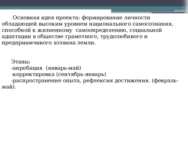   Основная идея проекта: формирование личности обладающей высоким уровнем национального самосознания, способной к жизненному самоопределению, социальной адаптации в обществе грамотного, трудолюбивого и предприимчивого хозяина земли. Этапы: -апробация (январь-май) -корректировка (сентябрь-январь) -распространение опыта, рефлексия достижения. (февраль- май). 