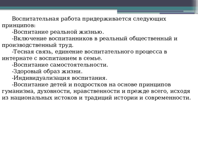 Воспитательная работа придерживается следующих принципов: -Воспитание реальной жизнью. -Включение воспитанников в реальный общественный и производственный труд. -Тесная связь, единение воспитательного процесса в интернате с воспитанием в семье. -Воспитание самостоятельности. -Здоровый образ жизни. -Индивидуализация воспитания. -Воспитание детей и подростков на основе принципов гуманизма, духовности, нравственности и прежде всего, исходя из национальных истоков и традиций истории и современности. 