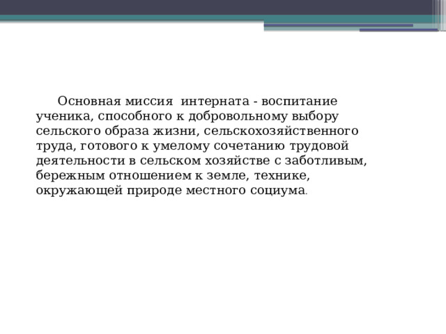 Основная миссия интерната - воспитание ученика, способного к добровольному выбору сельского образа жизни, сельскохозяйственного труда, готового к умелому сочетанию трудовой деятельности в сельском хозяйстве с заботливым, бережным отношением к земле, технике, окружающей природе местного социума . 