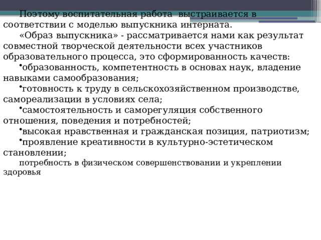 Поэтому воспитательная работа выстраивается в соответствии с моделью выпускника интерната. «Образ выпускника» - рассматривается нами как результат совместной творческой деятельности всех участников образовательного процесса, это сформированность качеств: образованность, компетентность в основах наук, владение навыками самообразования; готовность к труду в сельскохозяйственном производстве, самореализации в условиях села; самостоятельность и саморегуляция собственного отношения, поведения и потребностей; высокая нравственная и гражданская позиция, патриотизм; проявление креативности в культурно-эстетическом становлении; потребность в физическом совершенствовании и укреплении здоровья 