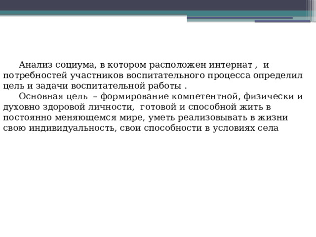 Анализ социума, в котором расположен интернат , и потребностей участников воспитательного процесса определил цель и задачи воспитательной работы . Основная цель – формирование компетентной, физически и духовно здоровой личности,  готовой и способной жить в постоянно меняющемся мире, уметь реализовывать в жизни свою индивидуальность, свои способности в условиях села 
