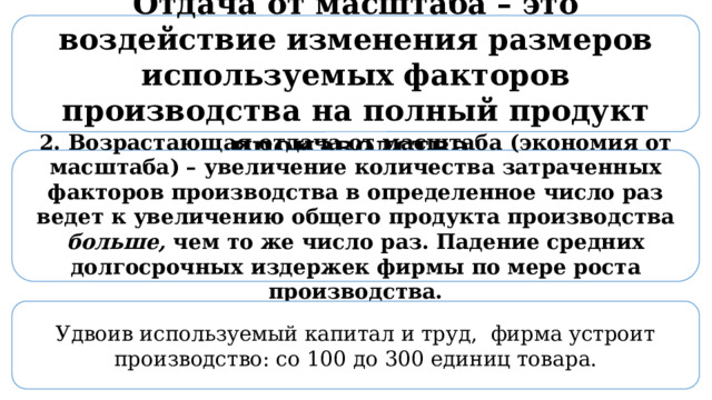 Отдача от масштаба – это воздействие изменения размеров используемых факторов производства на полный продукт производства 2. Возрастающая отдача от масштаба (экономия от масштаба) – увеличение количества затраченных факторов производства в определенное число раз ведет к увеличению общего продукта производства больше, чем то же число раз. Падение средних долгосрочных издержек фирмы по мере роста производства. Удвоив используемый капитал и труд, фирма устроит производство: со 100 до 300 единиц товара. 