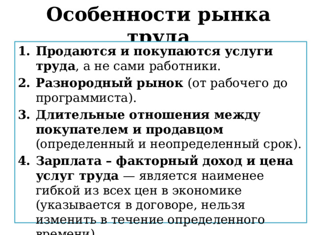 Особенности рынка труда Продаются и покупаются услуги труда , а не сами работники. Разнородный рынок (от рабочего до программиста). Длительные отношения между покупателем и продавцом (определенный и неопределенный срок). Зарплата – факторный доход и цена услуг труда — является наименее гибкой из всех цен в экономике (указывается в договоре, нельзя изменить в течение определенного времени). 