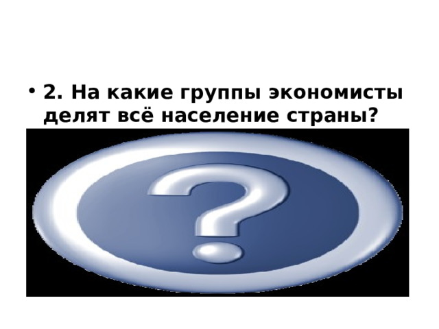            2. На какие группы экономисты делят всё население страны? Трудоспособные граждане  (занятые, безработные,  выбывшие из состава рабочей силы) Нетрудоспособные граждане 