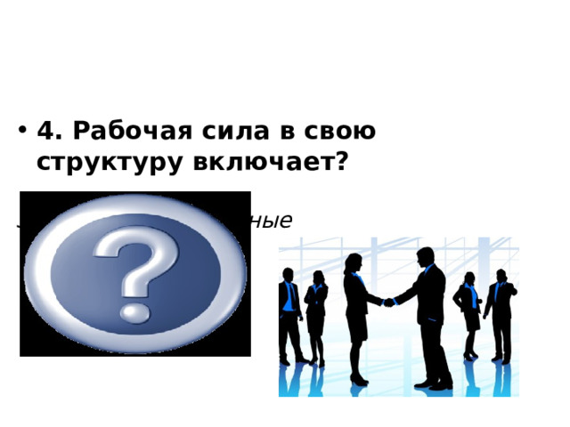            4. Рабочая сила в свою структуру включает?  Занятые+ безработные 