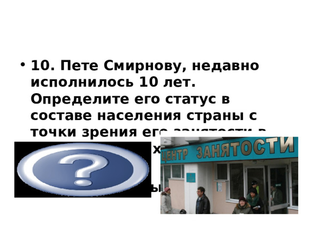           10. Пете Смирнову, недавно исполнилось 10 лет. Определите его статус в составе населения страны с точки зрения его занятости в национальном хозяйстве?  нетрудоспособный  