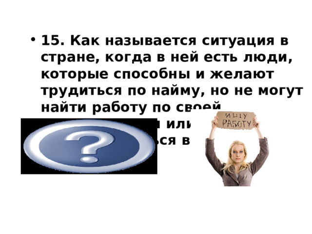 15. Как называется ситуация в стране, когда в ней есть люди, которые способны и желают трудиться по найму, но не могут найти работу по своей специальности или трудоустроиться вообще? безработица             