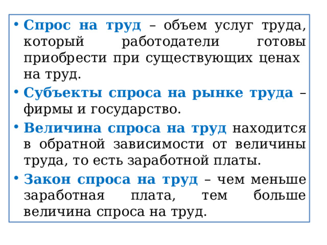 Спрос на труд – объем услуг труда, который работодатели готовы приобрести при существующих ценах на труд. Субъекты спроса на рынке труда – фирмы и государство. Величина спроса на труд находится в обратной зависимости от величины труда, то есть заработной платы. Закон спроса на труд – чем меньше заработная плата, тем больше величина спроса на труд. 