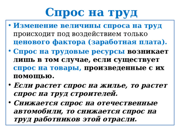 Спрос на труд Изменение величины спроса на труд происходит под воздействием только ценового фактора (заработная плата). Спрос на трудовые ресурсы возникает лишь в том случае, если существует спрос на товары, произведенные с их помощью. Если растет спрос на жилье, то растет спрос на труд строителей. Снижается спрос на отечественные автомобили, то снижается спрос на труд работников этой отрасли. 