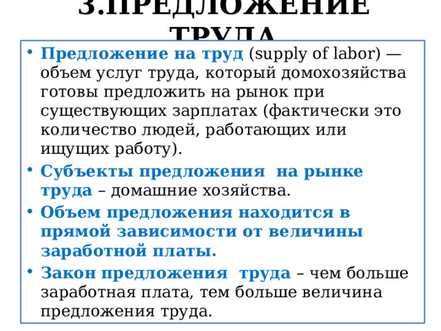 3.ПРЕДЛОЖЕНИЕ ТРУДА Предложение на труд (supply of labor) — объем услуг труда, который домохозяйства готовы предложить на рынок при существующих зарплатах (фактически это количество людей, работающих или ищущих работу). Субъекты предложения на рынке труда – домашние хозяйства. Объем предложения находится в прямой зависимости от величины заработной платы. Закон предложения труда – чем больше заработная плата, тем больше величина предложения труда. 
