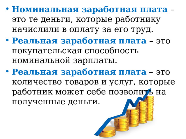 Номинальная заработная плата – это те деньги, которые работнику начислили в оплату за его труд. Реальная заработная плата – это покупательская способность номинальной зарплаты. Реальная заработная плата – это количество товаров и услуг, которые работник может себе позволить на полученные деньги.   