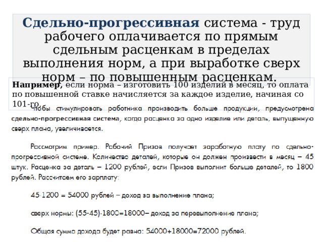 Сдельно-прогрессивная  система - труд рабочего оплачивается по прямым сдельным расценкам в пределах выполнения норм, а при выработке сверх норм – по повышенным расценкам. Например, если норма – изготовить 100 изделий в месяц, то оплата по повышенной ставке начисляется за каждое изделие, начиная со 101-го. 