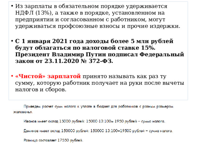 Из зарплаты в обязательном порядке удерживается НДФЛ (13%), а также в порядке, установленном на предприятии и согласованном с работником, могут удерживаться профсоюзные взносы и прочие издержки. С 1 января 2021 года доходы более 5 млн рублей будут облагаться по налоговой ставке 15%. Президент Владимир Путин подписал Федеральный закон от 23.11.2020 № 372-ФЗ.  «Чистой» зарплатой принято называть как раз ту сумму, которую работник получает на руки после вычеты налогов и сборов. 