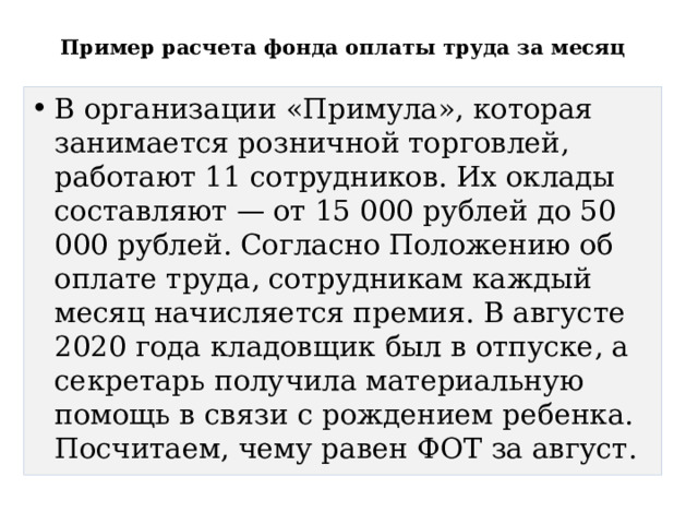  Пример расчета фонда оплаты труда за месяц   В организации «Примула», которая занимается розничной торговлей, работают 11 сотрудников. Их оклады составляют — от 15 000 рублей до 50 000 рублей. Согласно Положению об оплате труда, сотрудникам каждый месяц начисляется премия. В августе 2020 года кладовщик был в отпуске, а секретарь получила материальную помощь в связи с рождением ребенка. Посчитаем, чему равен ФОТ за август. 