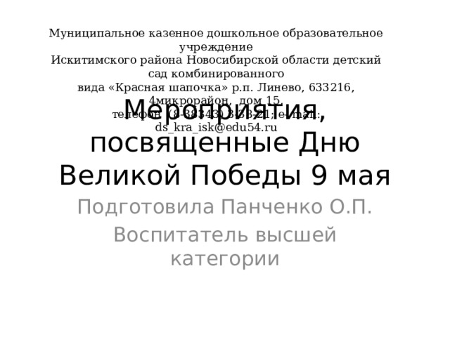 Муниципальное казенное дошкольное образовательное учреждение  Искитимского района Новосибирской области детский сад комбинированного  вида «Красная шапочка» р.п. Линево, 633216, 4микрорайон, дом 15,  телефон (8-38343) 3-38-21; e- mail: ds_kra_isk@edu54.ru Мероприятия, посвященные Дню Великой Победы 9 мая Подготовила Панченко О.П. Воспитатель высшей категории 