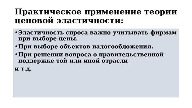 Практическое применение теории ценовой эластичности: Эластичность спроса важно учитывать фирмам при выборе цены. При выборе объектов налогообложения. При решении вопроса о правительственной поддержке той или иной отрасли и т.д. 