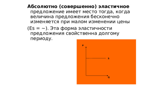 Абсолютно (совершенно) эластичное предложение имеет место тогда, когда величина предложения бесконечно изменяется при малом изменении цены (Es = ~). Эта форма эластичности предложения свойственна долгому периоду. P S Q 