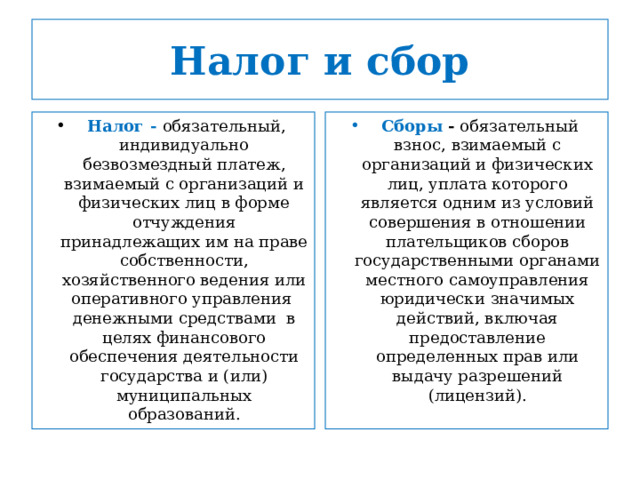 Налог и сбор  Налог - обязательный, индивидуально безвозмездный платеж, взимаемый с организаций и физических лиц в форме отчуждения принадлежащих им на праве собственности, хозяйственного ведения или оперативного управления денежными средствами в целях финансового обеспечения деятельности государства и (или) муниципальных образований.  Сборы - обязательный взнос, взимаемый с организаций и физических лиц, уплата которого является одним из условий совершения в отношении плательщиков сборов государственными органами местного самоуправления юридически значимых действий, включая предоставление определенных прав или выдачу разрешений (лицензий). 