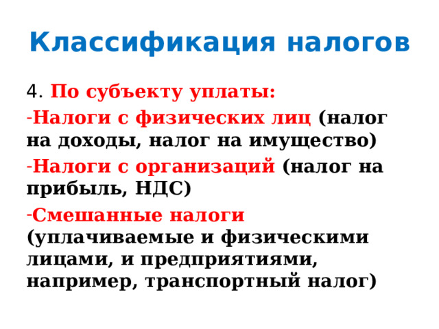 Классификация налогов 4 . По субъекту уплаты: Налоги с физических лиц (налог на доходы, налог на имущество) Налоги с организаций (налог на прибыль, НДС) Смешанные налоги (уплачиваемые и физическими лицами, и предприятиями, например, транспортный налог) 